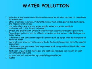 WATER POLLUTION pollution is any human-caused contamination of water that reduces its usefulness to humans and other organisms in nature. Pollutants such as herbicides, pesticides, fertilizers, and hazardous chemicals can make their way into our water supply. When our water supply is contaminated, it is a threat to human, animal, and plant health unless it goes through a costly purification procedure. Examples of pollution and its effects on water bodies such as Lake Michigan are listed below. U Pollutants can come from a specific source such as a pipe that discharges used water or other material from a factory into a water body. Such discharges can harm the aquatic ecosystem. U Pollutants can also come from large areas such as agricultural fields that have been covered with fertilizer or pesticides. Fertilizer and pesticide residues can run off or wash into streams and rivers or seep into soil, contaminating underlying groundwater. Water 