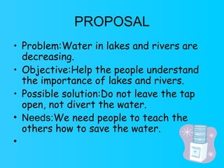 PROPOSAL Problem:Water in lakes and rivers are decreasing. Objective:Help the people understand the importance of lakes and rivers. Possible solution: Do not leave the tap open, not divert the water. Needs: We need people to teach the others how to save the water. 