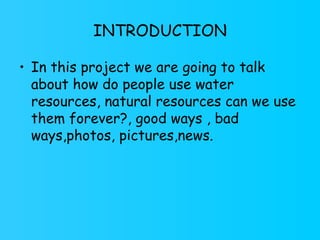 INTRODUCTION In this project we are going to talk about how do people use water resources, natural resources can we use them forever?, good ways , bad ways,photos, pictures,news.  