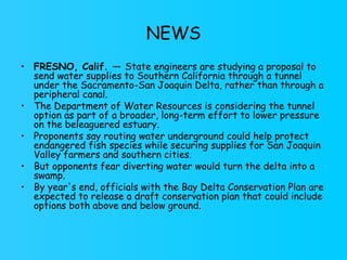 NEWS FRESNO, Calif. —  State engineers are studying a proposal to send water supplies to Southern California through a tunnel under the Sacramento-San Joaquin Delta, rather than through a peripheral canal. The Department of Water Resources is considering the tunnel option as part of a broader, long-term effort to lower pressure on the beleaguered estuary. Proponents say routing water underground could help protect endangered fish species while securing supplies for San Joaquin Valley farmers and southern cities. But opponents fear diverting water would turn the delta into a swamp. By year's end, officials with the Bay Delta Conservation Plan are expected to release a draft conservation plan that could include options both above and below ground. 