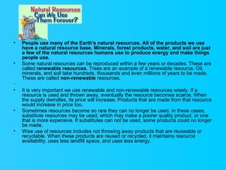 People use many of the Earth's natural resources. All of the products we use have a natural resource base. Minerals, forest products, water, and soil are just a few of the natural resources humans use to produce energy and make things people use. Some natural resources can be reproduced within a few years or decades. These are called  renewable resources . Trees are an example of a renewable resource. Oil, minerals, and soil take hundreds, thousands and even millions of years to be made. These are called  non-renewable  resources.    It is very important we use renewable and non-renewable resources wisely. If a resource is used and thrown away, eventually the resource becomes scarce. When the supply dwindles, its price will increase. Products that are made from that resource would increase in price too. Sometimes resources become so rare they can no longer be used. In these cases, substitute resources may be used, which may make a poorer quality product, or one that is more expensive. If substitutes can not be used, some products could no longer be made.  Wise use of resources includes not throwing away products that are reuseable or recyclable. When these products are reused or recycled, it maintains resource availability, uses less landfill space, and uses less energy. 