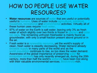 HOW DO PEOPLE USE WATER RESOURCES? Water resources  are sources of  water  that are useful or potentially useful to  humans . Uses of water include  agricultural ,  industrial ,  household ,  recreational  and  environmental  activities. Virtually all of these human uses require  fresh water . 97% of water on the Earth is salt water, leaving only 3% as fresh water of which slightly over two thirds is frozen in  glaciers  and  polar   ice caps . The remaining unfrozen freshwater is mainly found as groundwater, with only a small fraction present above ground or in the air. Fresh water is a  renewable resource , yet the world's supply of clean, fresh water is steadily decreasing. Water demand already  exceeds supply  in many parts of the world and as the  world population  continues to rise, so too does the water demand. Awareness of the global importance of preserving  water  for  ecosystem services  has only recently emerged as, during the 20th century, more than half the world’s  wetlands  have been lost along with their valuable environmental services.  Biodiversity -rich. 