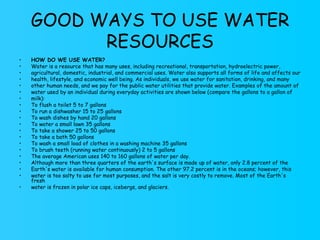 GOOD WAYS TO USE WATER RESOURCES HOW DO WE USE WATER? Water is a resource that has many uses, including recreational, transportation, hydroelectric power, agricultural, domestic, industrial, and commercial uses. Water also supports all forms of life and affects our health, lifestyle, and economic well being. As individuals, we use water for sanitation, drinking, and many other human needs, and we pay for the public water utilities that provide water. Examples of the amount of water used by an individual during everyday activities are shown below (compare the gallons to a gallon of milk): To flush a toilet 5 to 7 gallons To run a dishwasher 15 to 25 gallons To wash dishes by hand 20 gallons To water a small lawn 35 gallons To take a shower 25 to 50 gallons To take a bath 50 gallons To wash a small load of clothes in a washing machine 35 gallons To brush teeth (running water continuously) 2 to 5 gallons The average American uses 140 to 160 gallons of water per day. Although more than three quarters of the earth's surface is made up of water, only 2.8 percent of the Earth's water is available for human consumption. The other 97.2 percent is in the oceans; however, this water is too salty to use for most purposes, and the salt is very costly to remove. Most of the Earth's fresh water is frozen in polar ice caps, icebergs, and glaciers. 