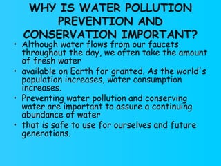 WHY IS WATER POLLUTION PREVENTION AND CONSERVATION IMPORTANT? Although water flows from our faucets throughout the day, we often take the amount of fresh water available on Earth for granted. As the world's population increases, water consumption increases. Preventing water pollution and conserving water are important to assure a continuing abundance of water that is safe to use for ourselves and future generations. 