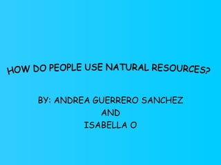 BY: ANDREA GUERRERO SANCHEZ AND ISABELLA O HOW DO PEOPLE USE NATURAL RESOURCES? 