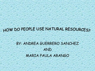 BY: ANDREA GUERRERO SANCHEZ AND MARIA PAULA ARANGO HOW DO PEOPLE USE NATURAL RESOURCES? 