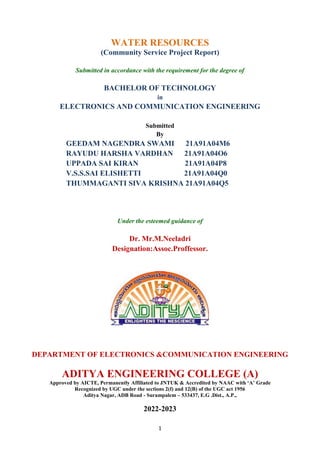 1
WATER RESOURCES
(Community Service Project Report)
Submitted in accordance with the requirement for the degree of
BACHELOR OF TECHNOLOGY
in
ELECTRONICS AND COMMUNICATION ENGINEERING
Submitted
By
GEEDAM NAGENDRA SWAMI 21A91A04M6
RAYUDU HARSHA VARDHAN 21A91A04O6
UPPADA SAI KIRAN 21A91A04P8
V.S.S.SAI ELISHETTI 21A91A04Q0
THUMMAGANTI SIVA KRISHNA 21A91A04Q5
Under the esteemed guidance of
Dr. Mr.M.Neeladri
Designation:Assoc.Proffessor.
DEPARTMENT OF ELECTRONICS &COMMUNICATION ENGINEERING
ADITYA ENGINEERING COLLEGE (A)
Approved by AICTE, Permanently Affiliated to JNTUK & Accredited by NAAC with ‘A’ Grade
Recognized by UGC under the sections 2(f) and 12(B) of the UGC act 1956
Aditya Nagar, ADB Road - Surampalem – 533437, E.G .Dist., A.P.,
2022-2023
 