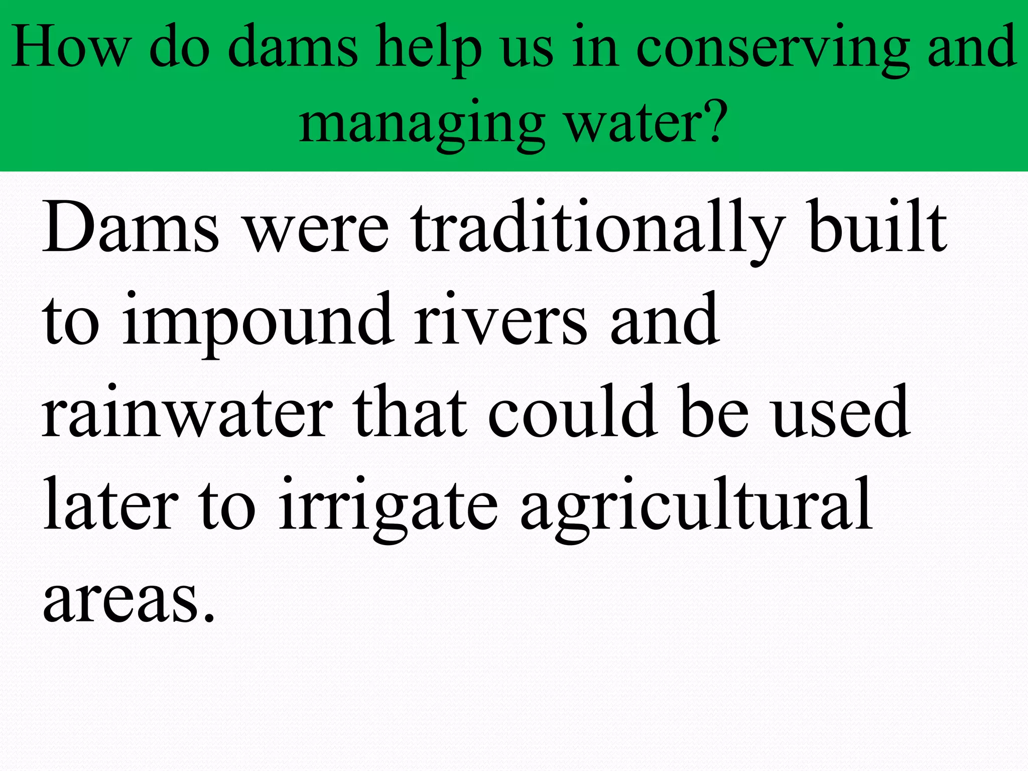 How do dams help us in conserving and
managing water?
Dams were traditionally built
to impound rivers and
rainwater that could be used
later to irrigate agricultural
areas.
 