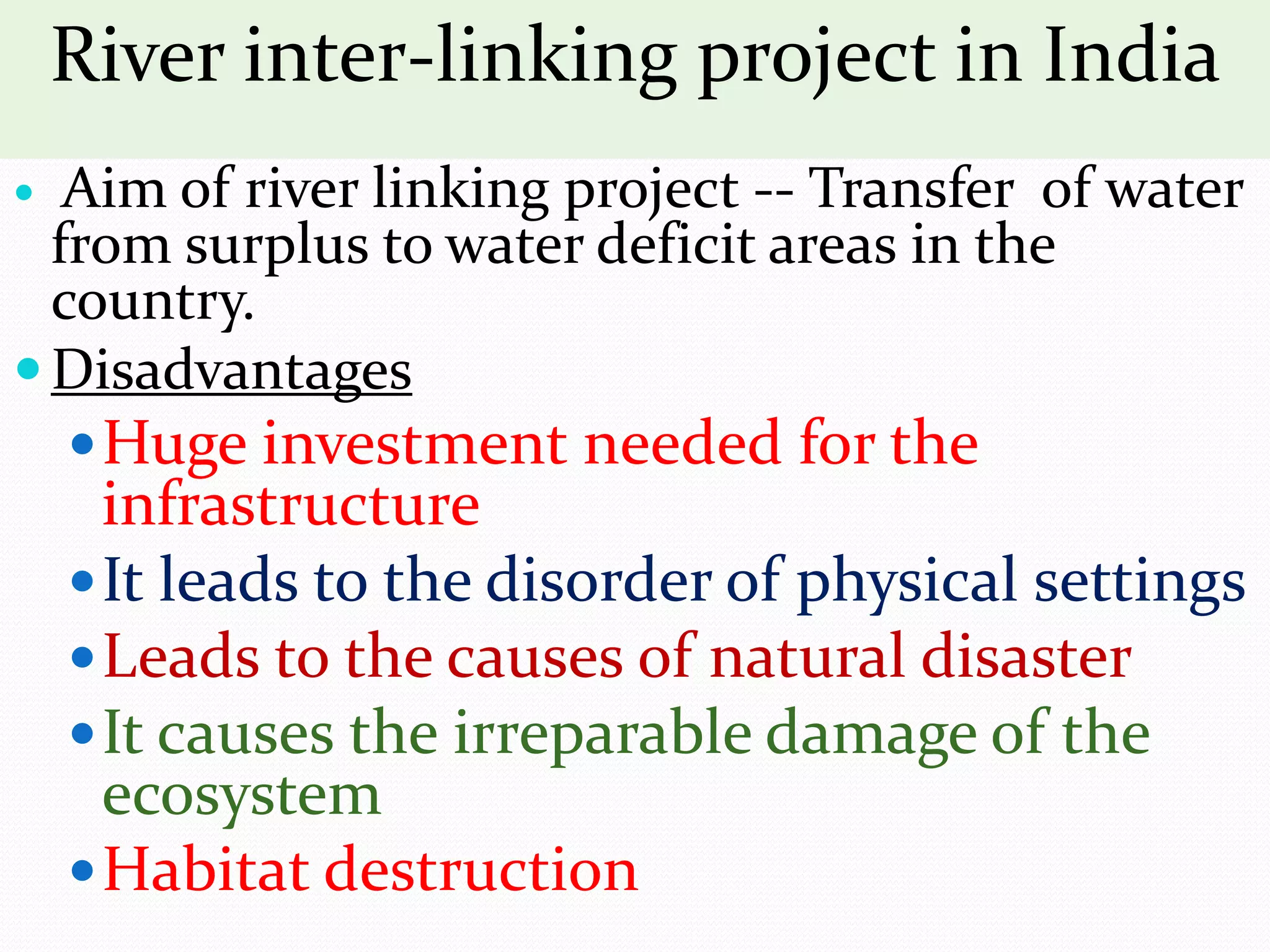River inter-linking project in India
 Aim of river linking project -- Transfer of water
from surplus to water deficit areas in the
country.
Disadvantages
Huge investment needed for the
infrastructure
It leads to the disorder of physical settings
Leads to the causes of natural disaster
It causes the irreparable damage of the
ecosystem
Habitat destruction
 