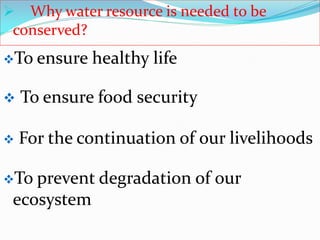  Why water resource is needed to be
conserved?
 To ensure food security
 For the continuation of our livelihoods
To ensure healthy life
To prevent degradation of our
ecosystem
 