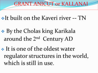 GRANT ANICUT or KALLANAI
 By the Cholas king Karikala
around the 2nd Century AD
 It is one of the oldest water
regulator structures in the world,
which is still in use.
It built on the Kaveri river -- TN
 