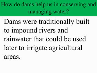 How do dams help us in conserving and
managing water?
Dams were traditionally built
to impound rivers and
rainwater that could be used
later to irrigate agricultural
areas.
 