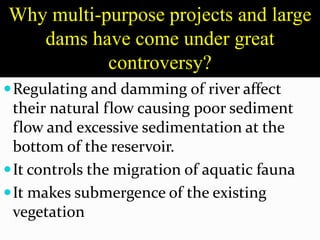 Why multi-purpose projects and large
dams have come under great
controversy?
Regulating and damming of river affect
their natural flow causing poor sediment
flow and excessive sedimentation at the
bottom of the reservoir.
It controls the migration of aquatic fauna
It makes submergence of the existing
vegetation
 