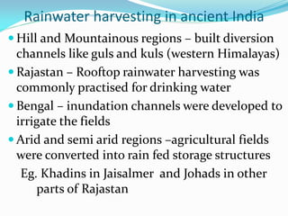 Rainwater harvesting in ancient India
 Hill and Mountainous regions – built diversion
channels like guls and kuls (western Himalayas)
 Rajastan – Rooftop rainwater harvesting was
commonly practised for drinking water
 Bengal – inundation channels were developed to
irrigate the fields
 Arid and semi arid regions –agricultural fields
were converted into rain fed storage structures
Eg. Khadins in Jaisalmer and Johads in other
parts of Rajastan
 
