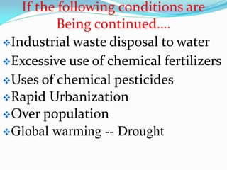 If the following conditions are
Being continued….
Industrial waste disposal to water
Excessive use of chemical fertilizers
Uses of chemical pesticides
Rapid Urbanization
Over population
Global warming -- Drought
 