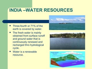 INDIA –WATER RESOURCES
 Three-fourth or 71% of the
earth is covered by water.
 The fresh water is mainly
obtained from surface runoff
and ground water that is
continuously renewed and
recharged thro hydrological
cycle.
 Water is a renewable
resource.
 
