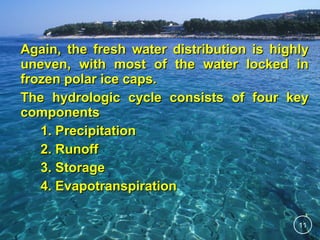Again, the fresh water distribution is highly
uneven, with most of the water locked in
frozen polar ice caps.
The hydrologic cycle consists of four key
components
1. Precipitation
2. Runoff
3. Storage
4. Evapotranspiration
11

 