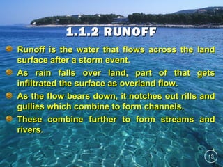 1.1.2 RUNOFF
Runoff is the water that flows across the land
surface after a storm event.
As rain falls over land, part of that gets
infiltrated the surface as overland flow.
As the flow bears down, it notches out rills and
gullies which combine to form channels.
These combine further to form streams and
rivers.
13

 