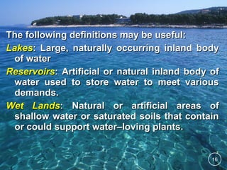 The following definitions may be useful:
Lakes: Large, naturally occurring inland body
of water
Reservoirs: Artificial or natural inland body of
water used to store water to meet various
demands.
Wet Lands: Natural or artificial areas of
shallow water or saturated soils that contain
or could support water–loving plants.

16

 