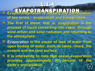 1.1.4
EVAPOTRANSPIRATION
Evapotranspiration is actually the combination
of two terms – evaporation and transpiration.
The first of these, that is, evaporation is the
process of liquid converting into vapor, through
wind action and solar radiation and returning to
the atmosphere.
Evaporation is the cause of loss of water from
open bodies of water, such as lakes, rivers, the
oceans and the land surface.
It is interesting to note that ocean evaporation
provides approximately 90 percent of the
earth’s precipitation.
17

 