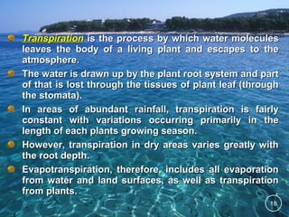 Transpiration is the process by which water molecules
leaves the body of a living plant and escapes to the
atmosphere.
The water is drawn up by the plant root system and part
of that is lost through the tissues of plant leaf (through
the stomata).
In areas of abundant rainfall, transpiration is fairly
constant with variations occurring primarily in the
length of each plants growing season.
However, transpiration in dry areas varies greatly with
the root depth.
Evapotranspiration, therefore, includes all evaporation
from water and land surfaces, as well as transpiration
from plants.
18

 