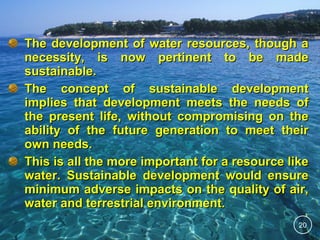 The development of water resources, though a
necessity, is now pertinent to be made
sustainable.
The concept of sustainable development
implies that development meets the needs of
the present life, without compromising on the
ability of the future generation to meet their
own needs.
This is all the more important for a resource like
water. Sustainable development would ensure
minimum adverse impacts on the quality of air,
water and terrestrial environment.
20

 
