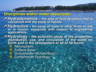 Disciplines within water resources:
Hydrodynamics - the area of fluid dynamics that is
concerned with the study of liquids.
Hydraulics - the study of water or other fluids at rest
or in motion, especially with respect to engineering
applications.

Hydrology - the scientific study of the properties,
distribution, use, and circulation of the water on
Earth and in the atmosphere in all of its forms.
Atmospheric
Surface water
Groundwater (Subsurface)
Contaminant hydrology
4

 