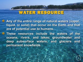 WATER RESOURCE
Any of the entire range of natural waters (vapor,
liquid, or solid) that occur on the Earth and that
are of potential use to humans.
These resources include the waters of the
oceans, rivers, and lakes; groundwater and
deep subsurface waters; and glaciers and
permanent snowfields.

5

 