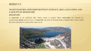 DESIGN # 2
TO DEVELOP RELATIONSHIP BETWEEN SURFACE AREA, ELEVATION AND
CAPACITY OF RESERVOIR
RESERVOIR
A reservoir is an artificial lake where water is stored. Most reservoirs are formed by
constructing dams across rivers. A reservoir can also be formed from a natural lake whose outlet
has been dammed to control the water level.
 