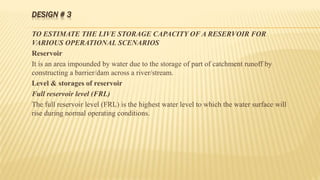 DESIGN # 3
TO ESTIMATE THE LIVE STORAGE CAPACITY OF A RESERVOIR FOR
VARIOUS OPERATIONAL SCENARIOS
Reservoir
It is an area impounded by water due to the storage of part of catchment runoff by
constructing a barrier/dam across a river/stream.
Level & storages of reservoir
Full reservoir level (FRL)
The full reservoir level (FRL) is the highest water level to which the water surface will
rise during normal operating conditions.
 