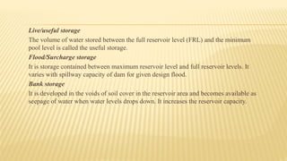 Live/useful storage
The volume of water stored between the full reservoir level (FRL) and the minimum
pool level is called the useful storage.
Flood/Surcharge storage
It is storage contained between maximum reservoir level and full reservoir levels. It
varies with spillway capacity of dam for given design flood.
Bank storage
It is developed in the voids of soil cover in the reservoir area and becomes available as
seepage of water when water levels drops down. It increases the reservoir capacity.
 