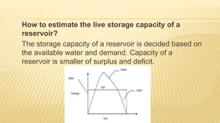 How to estimate the live storage capacity of a
reservoir?
The storage capacity of a reservoir is decided based on
the available water and demand. Capacity of a
reservoir is smaller of surplus and deficit.
 