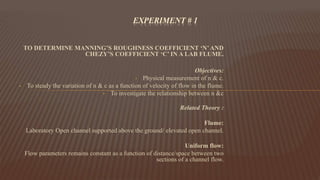 TO DETERMINE MANNING’S ROUGHNESS COEFFICIENT ‘N’AND
CHEZY’S COEFFICIENT ‘C’ IN A LAB FLUME.
Objectives:
• Physical measurement of n & c.
• To steady the variation of n & c as a function of velocity of flow in the flume.
• To investigate the relationship between n &c
Related Theory :
Flume:
Laboratory Open channel supported above the ground/ elevated open channel.
Uniform flow:
Flow parameters remains constant as a function of distance/space between two
sections of a channel flow.
EXPERIMENT # 1
 