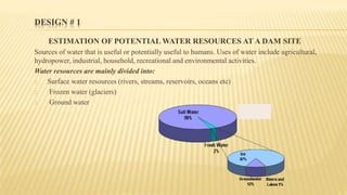 DESIGN # 1
ESTIMATION OF POTENTIAL WATER RESOURCES AT A DAM SITE
Sources of water that is useful or potentially useful to humans. Uses of water include agricultural,
hydropower, industrial, household, recreational and environmental activities.
Water resources are mainly divided into:
1. Surface water resources (rivers, streams, reservoirs, oceans etc)
2. Frozen water (glaciers)
3. Ground water
 