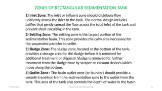 ZONES OF RECTANGULAR SEDIMENTATION TANK
1) Inlet Zone: The inlet or influent zone should distribute flow
uniformly across the inlet to the tank. The normal design includes
baffles that gently spread the flow across the total inlet of the tank and
prevent short circuiting in the tank.
2) Settling Zone: The settling zone is the largest portion of the
sedimentation basin. This zone provides the calm area necessary for
the suspended particles to settle.
3) Sludge Zone: The sludge zone, located at the bottom of the tank,
provides a storage area for the sludge before it is removed for
additional treatment or disposal. Sludge is removed for further
treatment from the sludge zone by scraper or vacuum devices which
move along the bottom.
4) Outlet Zone : The basin outlet zone (or launder) should provide a
smooth transition from the sedimentation zone to the outlet from the
tank. This area of the tank also controls the depth of water in the basin.
07/02/2025 Prepared by Ado Mohammed 12
 