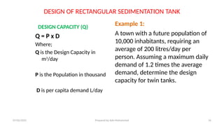 DESIGN OF RECTANGULAR SEDIMENTATION TANK
DESIGN CAPACITY (Q)
Q = P x D
Where;
Q is the Design Capacity in
m3
/day
P is the Population in thousand
D is per capita demand L/day
Example 1:
A town with a future population of
10,000 inhabitants, requiring an
average of 200 litres/day per
person. Assuming a maximum daily
demand of 1.2 times the average
demand, determine the design
capacity for twin tanks.
07/02/2025 Prepared by Ado Mohammed 16
 