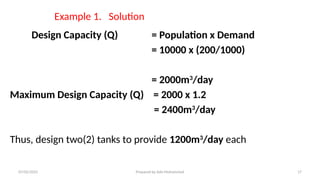 Example 1. Solution
Design Capacity (Q) = Population x Demand
= 10000 x (200/1000)
= 2000m3
/day
Maximum Design Capacity (Q) = 2000 x 1.2
= 2400m3
/day
Thus, design two(2) tanks to provide 1200m3
/day each
07/02/2025 Prepared by Ado Mohammed 17
 