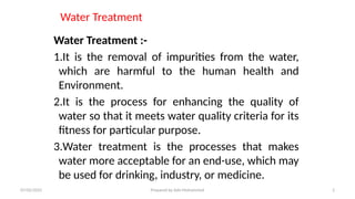 Water Treatment
Water Treatment :-
1.It is the removal of impurities from the water,
which are harmful to the human health and
Environment.
2.It is the process for enhancing the quality of
water so that it meets water quality criteria for its
fitness for particular purpose.
3.Water treatment is the processes that makes
water more acceptable for an end-use, which may
be used for drinking, industry, or medicine.
07/02/2025 Prepared by Ado Mohammed 2
 