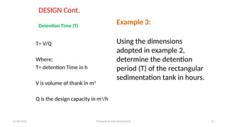DESIGN Cont.
Detention Time (T)
T= V/Q
Where;
T= detention Time in h
V is volume of thank in m3
Q is the design capacity in m3
/h
Example 3:
Using the dimensions
adopted in example 2,
determine the detention
period (T) of the rectangular
sedimentation tank in hours.
07/02/2025 Prepared by Ado Mohammed 21
 