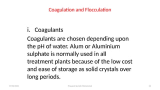 Coagulation and Flocculation
i. Coagulants
Coagulants are chosen depending upon
the pH of water. Alum or Aluminium
sulphate is normally used in all
treatment plants because of the low cost
and ease of storage as solid crystals over
long periods.
07/02/2025 Prepared by Ado Mohammed 26
 