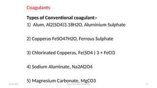 Coagulants
Types of Conventional coagulant:-
1) Alum, Al2(SO4)3.18H2O, Aluminium Sulphate
2) Copperas FeSO47H2O, Ferrous Sulphate
3) Chlorinated Copperas, Fe(SO4 ) 3 + FeCl3
4) Sodium Aluminate, Na2Al2O4
5) Magnesium Carbonate, MgCO3
07/02/2025 Prepared by Ado Mohammed 27
 