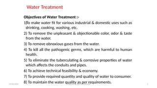Water Treatment
Objectives of Water Treatment :-
1)To make water fit for various industrial & domestic uses such as
drinking, cooking, washing, etc.
2) To remove the unpleasant & objectionable color, odor & taste
from the water.
3) To remove obnoxious gases from the water.
4) To kill all the pathogenic germs, which are harmful to human
health.
5) To eliminate the tuberculating & corrosive properties of water
which affects the conduits and pipes.
6) To achieve technical feasibility & economy.
7) To provide required quantity and quality of water to consumer.
8) To maintain the water quality as per requirements.
07/02/2025 Prepared by Ado Mohammed 3
 
