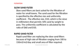 FILTRATION
SLOW SAND FILTER
Slow sand filters are best suited for the filtration of
water for small towns. The sand used for the filtration
is specified by the effective size and uniformity
coefficient . The effective size, D10, which is the sieve
in millimeters that permits 10% sand by weight to
pass. The uniformity coefficient is calculated by the
ratio of D60 and D10.
RAPID SAND FILTER
Rapid sand filter are replacing the slow sand filters
because of high rate of filtration ranging from 100 to
150m3/m2/day and small area of filter required.
07/02/2025 Prepared by Ado Mohammed 30
 