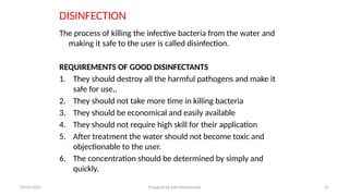 DISINFECTION
The process of killing the infective bacteria from the water and
making it safe to the user is called disinfection.
REQUIREMENTS OF GOOD DISINFECTANTS
1. They should destroy all the harmful pathogens and make it
safe for use,.
2. They should not take more time in killing bacteria
3. They should be economical and easily available
4. They should not require high skill for their application
5. After treatment the water should not become toxic and
objectionable to the user.
6. The concentration should be determined by simply and
quickly.
07/02/2025 Prepared by Ado Mohammed 31
 