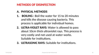 METHODS OF DISINFECTION
A. PHYSICAL METHODS
1. BOILING : Boil the water for 15 to 20 minutes
and kills the disease causing bacteria. This
process is applicable for individual homes.
2. ULTRA-VIOLET RAYS: Water is allowed to pass
about 10cm thick ultraviolet rays. This process is
very costly and not used at water works.
Suitable for institutions.
3. ULTRASONIC RAYS: Suitable for institutions.
07/02/2025 Prepared by Ado Mohammed 32
 
