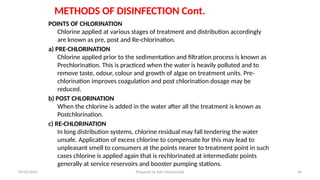 METHODS OF DISINFECTION Cont.
POINTS OF CHLORINATION
Chlorine applied at various stages of treatment and distribution accordingly
are known as pre, post and Re-chlorination.
a) PRE-CHLORINATION
Chlorine applied prior to the sedimentation and filtration process is known as
Prechlorination. This is practiced when the water is heavily polluted and to
remove taste, odour, colour and growth of algae on treatment units. Pre-
chlorination improves coagulation and post chlorination dosage may be
reduced.
b) POST CHLORINATION
When the chlorine is added in the water after all the treatment is known as
Postchlorination.
c) RE-CHLORINATION
In long distribution systems, chlorine residual may fall tendering the water
unsafe. Application of excess chlorine to compensate for this may lead to
unpleasant smell to consumers at the points nearer to treatment point in such
cases chlorine is applied again that is rechlorinated at intermediate points
generally at service reservoirs and booster pumping stations.
07/02/2025 Prepared by Ado Mohammed 34
 