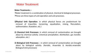 Water Treatment
Water Treatments :-

Water treatment is a combination of physical, chemical & biological processes.

These are three types of unit operation and unit processes.
1)
Physical Unit Operation: in which physical forces are predominant for
removal of impurities. (screening, equalization, mixing, flocculation,
sedimentation, floatation, etc.)
2) Chemical Unit Processes: in which removal of contamination are brought
about by chemical activity. (chemical precipitation, disinfection, gas transfer,
adsorption, etc.)
3) Biological Unit Processes: : in which removal of contamination are brought
about by biological activity. (Aerobic, Anaerobic & Aerobic-anaerobic
Biological Unit processes)
07/02/2025 Prepared by Ado Mohammed 4
 