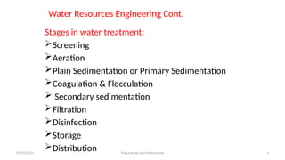 Water Resources Engineering Cont.
Stages in water treatment:
Screening
Aeration
Plain Sedimentation or Primary Sedimentation
Coagulation & Flocculation
 Secondary sedimentation
Filtration
Disinfection
Storage
Distribution
07/02/2025 Prepared by Ado Mohammed 5
 