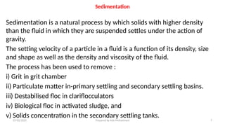 Sedimentation
Sedimentation is a natural process by which solids with higher density
than the fluid in which they are suspended settles under the action of
gravity.
The setting velocity of a particle in a fluid is a function of its density, size
and shape as well as the density and viscosity of the fluid.
The process has been used to remove :
i) Grit in grit chamber
ii) Particulate matter in-primary settling and secondary settling basins.
iii) Destabilised floc in clariflocculators
iv) Biological floc in activated sludge, and
v) Solids concentration in the secondary settling tanks.
07/02/2025 Prepared by Ado Mohammed 7
 