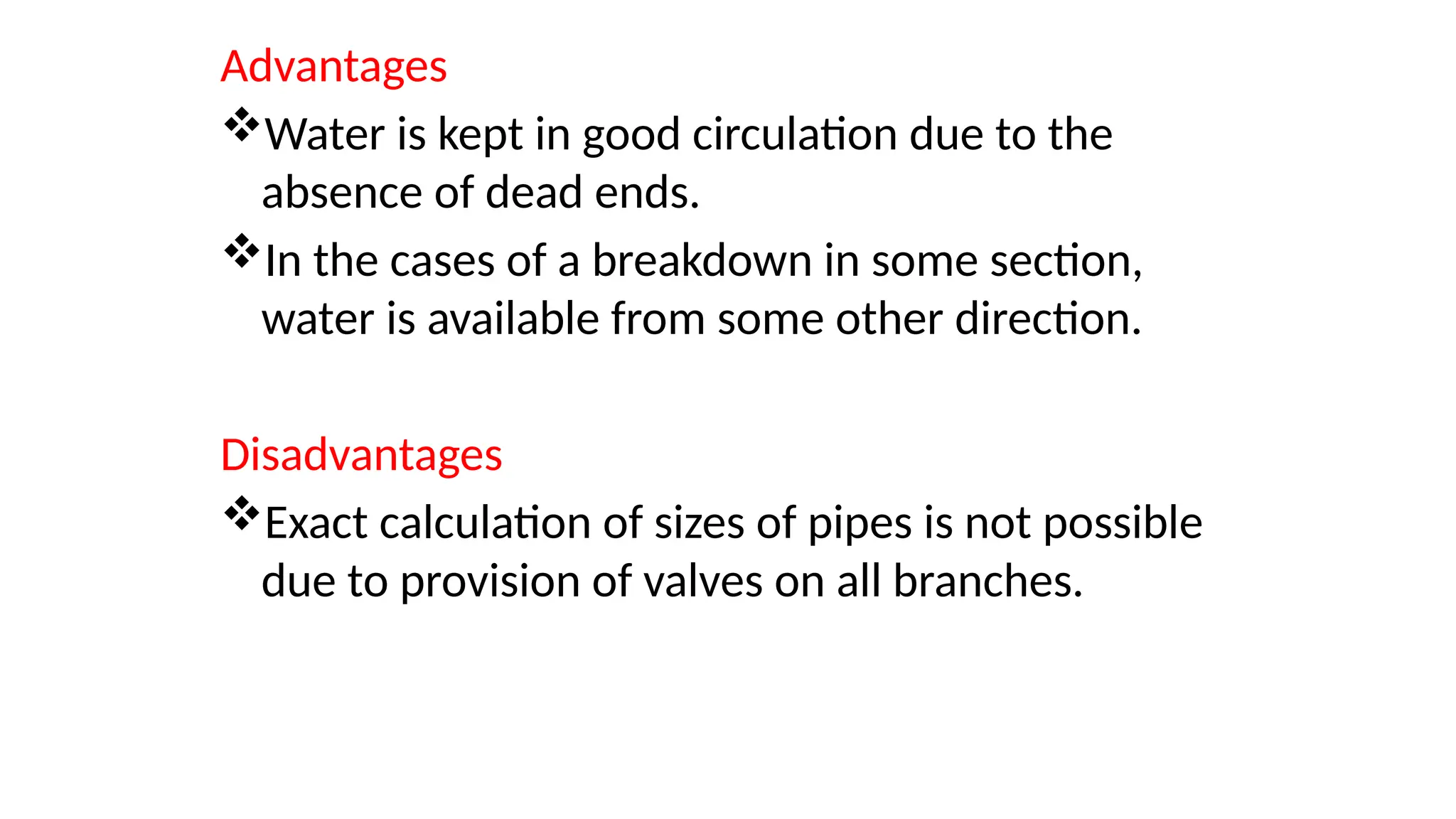 Advantages
Water is kept in good circulation due to the
absence of dead ends.
In the cases of a breakdown in some section,
water is available from some other direction.
Disadvantages
Exact calculation of sizes of pipes is not possible
due to provision of valves on all branches.
 